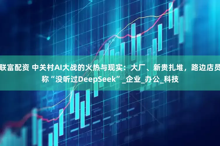 联富配资 中关村AI大战的火热与现实：大厂、新贵扎堆，路边店员称“没听过DeepSeek”_企业_办公_科技
