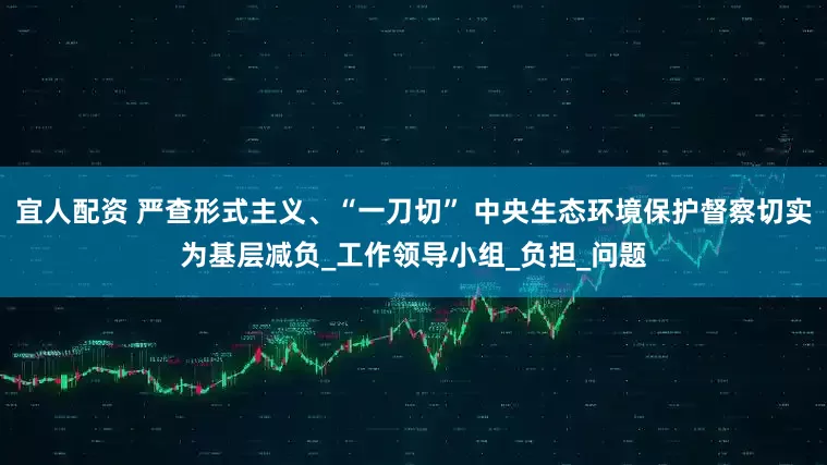 宜人配资 严查形式主义、“一刀切” 中央生态环境保护督察切实为基层减负_工作领导小组_负担_问题