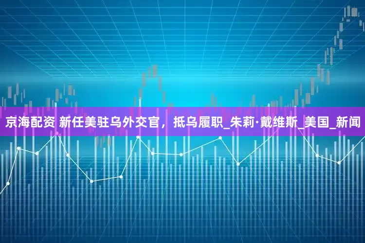 京海配资 新任美驻乌外交官，抵乌履职_朱莉·戴维斯_美国_新闻