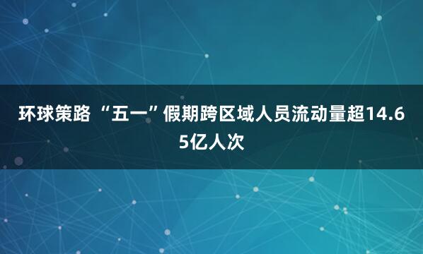 环球策路 “五一”假期跨区域人员流动量超14.65亿人次