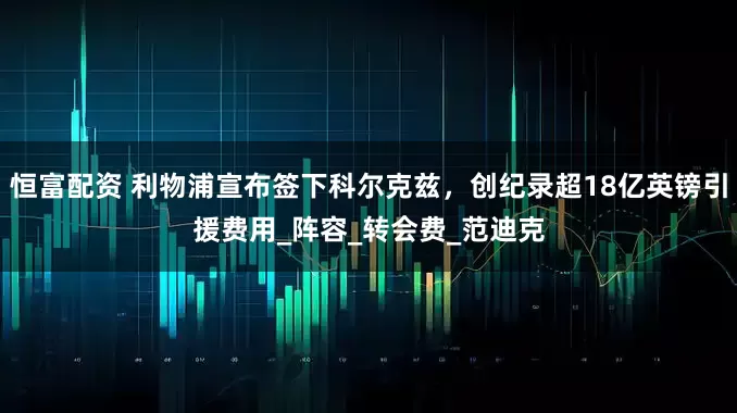 恒富配资 利物浦宣布签下科尔克兹，创纪录超18亿英镑引援费用_阵容_转会费_范迪克