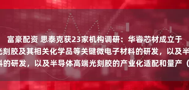 富豪配资 思泰克获23家机构调研：华睿芯材成立于2021年，专注于半导体光刻胶及其相关化学品等关键微电子材料的研发，以及半导体高端光刻胶的产业化适配和量产（附调研问答）