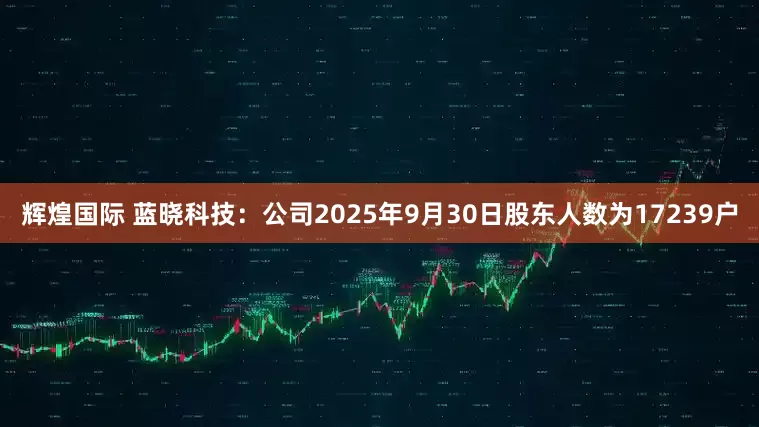 辉煌国际 蓝晓科技：公司2025年9月30日股东人数为17239户