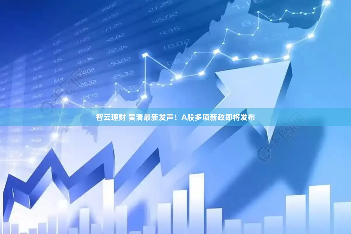智云理财 吴清最新发声！A股多项新政即将发布